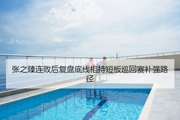 张之臻连败后复盘底线相持短板巡回赛补强路径