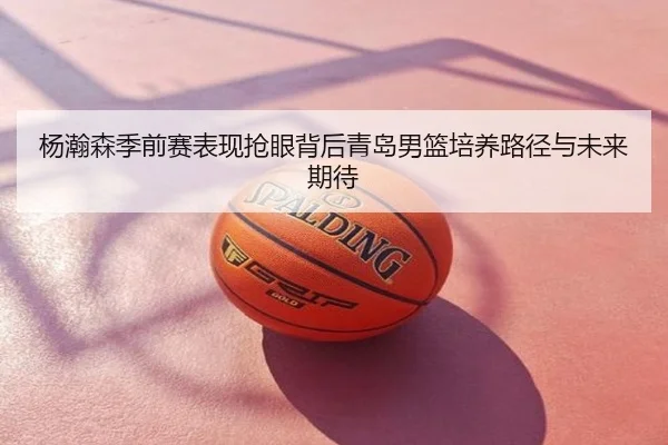 杨瀚森季前赛表现抢眼背后青岛男篮培养路径与未来期待