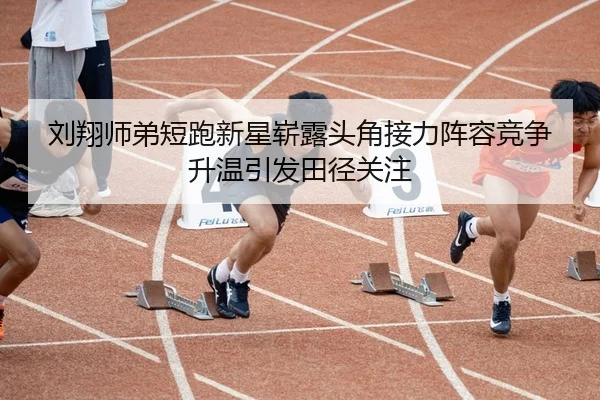刘翔师弟短跑新星崭露头角接力阵容竞争升温引发田径关注